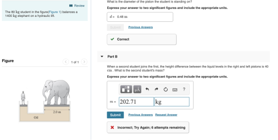 What is the diameter of the piston the student is standing on? Express your answer to two significant figures and include the appropriate units Review The 80 kg student in the figure(Figure 1) balances a 1400 kg elephant on a hydraulic lift. d-0.48 m Correct Part Figure 1 of 1 When a second student joins the first, the height difference between the liquid levels in the right and left pistons is 40 cm.What is the second students mass? Express your answer to two significant figures and include the appropriate units 202.71 g ma 2.0 m Submit Oil X Incorrect; Try Again; 6 attempts remaining