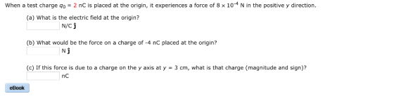 When a test charge qo 2 nC is placed at the origin, it experiences a force of 8 x 10-4 N in the positive y direction (a) What is the electric field at the origin? N/Cj (b) What would be the force on a charge of -4 nC placed at the origin? Nj (c) If this force is due to a charge on the y axis at y-3 cm, what is that charge (magnitude and sign)? eBook