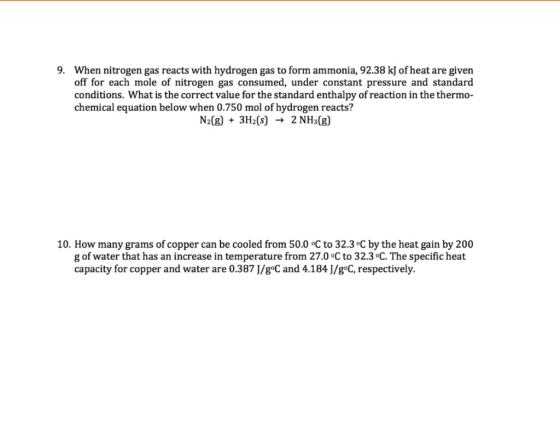 9. When nitrogen gas reacts with hydrogen gas to form ammonia, 92.38 kJ of heat are givern off for each mole of nitrogen gas consumed, under constant pressure and standard conditions. What is the correct value for the standard enthalpy of reaction in the thermo- chemical equation below when 0.750 mol of hydrogen reacts? N2(g) + 3H2(s) → 2 NH3(g) 10. How many grams of copper can be cooled from 50.0 oC to 32.3 oC by the heat gain by 200 g of water that has an increase in temperature from 27.0 oC to 32.3 C. The specific heat capacity for copper and water are 0.387 J/goC and 4.184 J/g°C, respectively.
