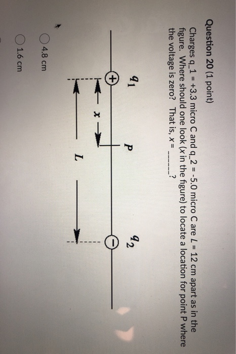 Question 20 (1 point) Charges q_1 = +3.3 micro C and q_2 = -5.0 micro Care L = 12 cm apart as in the figure. Where should one