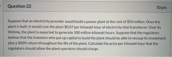 Question 22 10 pts Suppose that an electricity provider would build a power plant at the cost of $50 million. Once the plant