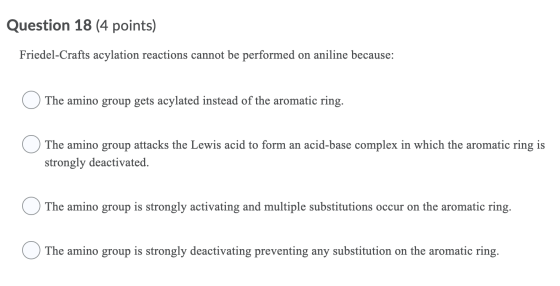 Question 18 (4 points) Friedel-Crafts acylation reactions cannot be performed on aniline because: The amino group gets acylat
