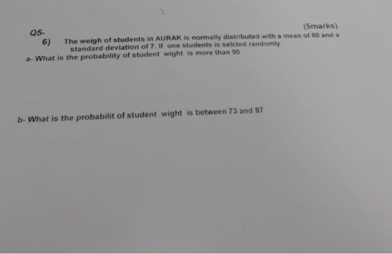 Q5- (5marks) K is normally distributed with a mean of 80 and a 6) The weigh of students in AURA standard deviation of 7. If one students is selcted randomly a- What is the probability of student wight is more than 90 b- What is the probabilit of student wight is between 73 and 87
