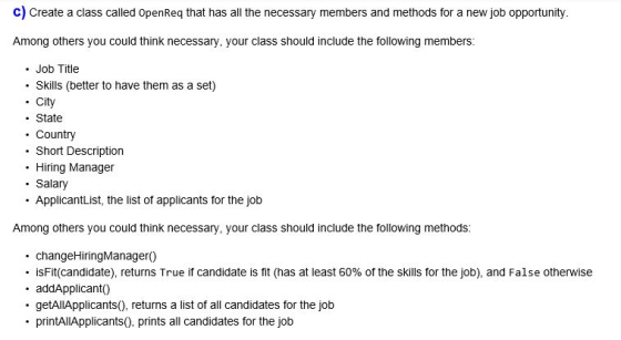 c) Create a class called OpenReq that has all the necessary members and methods for a new job opportunity. Among others you could think necessary, your class should include the following members: . Job Title . Skills (better to have them as a set) . City State . Country Short Description . Hiring Manager . Salary . ApplicantList, the list of applicants for the job Among others you could think necessary, your class should include the following methods: . changeHiringManagerO) .isFit(candidate), returns True if candidate is fit (has at least 60% of the skills for the job), and False otherwise . addApplicant0 . getAllApplicants), returns a list of all candidates for the job printAlApplicants), prints all candidates for the job