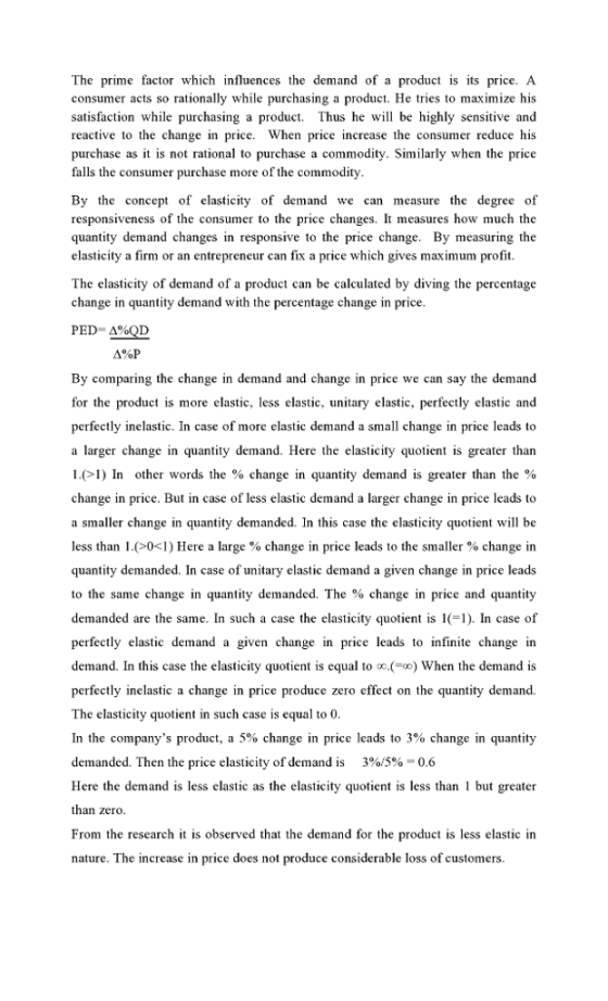 The prime factor which influences the demand of a product is its price. A consumer acts so rationally while purchasing a product. He tries to maximize his satisfaction while purchasing a product. Thus he will be highly sensitive and reactive to the change in price. When price increase the consumer reduce his purchase as it is not rational to purchase a commodity. Similarly when the price falls the consumer purchase more of the commodity By the concept of elasticity of demand we can measure the degree of responsiveness of the consumer to the price changes. It measures how much the quantity demand changes in responsive to the price change. By measuring the elasticity a firm or an entrepreneur can fix a price which gives maximum profit The elasticity of demand of a product can be calculated by diving the percentage change in quantity demand with the percentage change in price PED-Δ40D By comparing the change in demand and change in price we can say the deman for the product is more elastic, less elastic, unitary elastic, perfectly elastic and perfectly inelastic. In case of more elastic demand a small change in price leads to a larger change in quantity demand. Here the elasticity quotient is greater than l.(71) In other words the % change in quantity demand is greater than the % change in price. But in case of less elastic demand a larger change in price leads to a smaller change in quantity demanded. In this case the elasticity quotien will be less than l .(>0<1) Here a large % change in price leads to the smaller % change in quantity demanded. In case of unitary elastic demand a given change in price leads to the same change in quantity demanded. The % change in price and quantity demanded are the same. In such a case the elasticity quotient is 11). In case of perfectly elastic demand a given change in price leads to infinite change in demand. In this case the elasticity quotient is equal to When the demand is perfectly inelastic a change in price produce zero effect on the quantity demand. The elasticity quotient in such case is equal to 0 In the companys product, a 5% change in price leads to 3% change in quantity demanded. Then the price elasticity of demand is 390.5%-0.6 Here the demand is less elastic as the elasticity quotient is less than but greater zero From the research it is observed that the demand for the product is less elastic in nature. The increase in price does not produce considerable loss of customers.