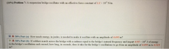 (14%) Problem 7: A suspension bridge oscillates with an effective force constant of 1.1 × 108 N/m. ▲ 50% P t (a) How much energy, in joules, is needed to make it oscillate with an anplitude of 0.095 m? ▲ 50% Part (b) If soldiers march across the bridge with a cadence equal to the bridges natural frequency nd mpart a 95 x 104 J of energy to the bridges oscillation each second, how long, in seconds, does it take for the bridges oscillations to go from an amplitude of 0.095 m to 0.S1S In