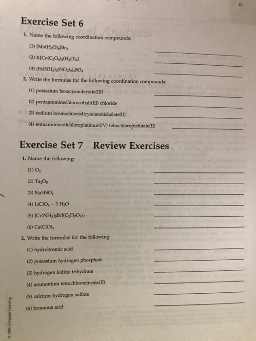Exercise Set 6 1. Name the following coordination compounds 2. Write the formulas for the following coordination compounds: (1) potassium hexacyanoferrateID (2) pentaamminechlorocobalt(ID chloride 3) sodium bromochlorodicyanatonickelate(D Exercise Set 7 Review Exercises 1. Name the following (1) 02 (2) TazOs (3) NaHS04 (4) LICIO 3 H2O (6) Ca(CIO) 2. Write the formulas for the following (1) hydrobromic acid (2) potassium hydrogen phosphate 3) hydrogen iodide trihydrate (4) ammonium tetrachlorozincate(ID (5) calcium hydrogen sulfate (6) bromous acid