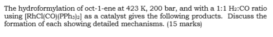 The hydroformylation of oct-1-ene at 423 K, 200 bar, and with a 1:1 H2:CO ratio using [RhCl(CO)(PPhs)2] as a catalyst gives the following products. Discuss the formation of each showing detailed mechanisms. (15 marks)