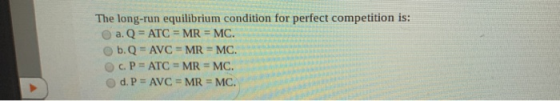 The long-run equilibrium condition for perfect competition is: a. Q = ATC = MR = MC. b. Q = AVC = MR = MC. c. P = ATC = MR =