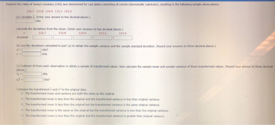 Suppose the value of Youngs modulus (GPa) was determined for cast plates consisting of certain intermetallic substrates, resulting in the following sample observations: 116.7 115.8 1149 115.3 115.9 (a) Calculate x. CEnter your answer to two decimal places.) Calculate the deviations from the mean. (Enter your answers to two dedimal places.) deviation (b) Use the deviations calculated in part (a) to obtain the sample variance and the sample standard deviation. (Round your answers to three decimal places) 116.7 115. 134.9 115.3 115.9 GPa GPa (c) Subtract 50 from each observation to obtain a sample of trandformed values Now calculate the sample mean and sample variance of these transformed values. (Round your answer to three decimal places.) GPal Compare the transformed x and s? to the orlginal data. O The transformed mean and varlance are both the same as the original O The transformed mean is less than the original and the transformed variance is less than original variance. O The transformed mean is less than the original but the trarsformed varlance is the same orlginal varlance O The transformed mean is the same as the original but the transforned varlance is less than the original varlance The transformed mean is less than the original and the transformed variance is greater than original varlance
