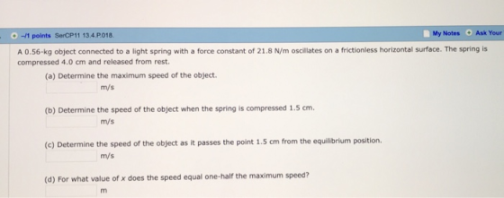 0-1 points SerCP11 13.4.P018. Notes Ask Your A 0.56-kg object connected to a light spring with a force constant of 21.8 N/m oscillates on a frictionless horizontal surface. The spring is compressed 4.0 cm and released from rest (a) Determine the maximum speed of the object m/s (b) Determine the speed of the object when the spring is compressed 1.5 cm m/s (c) Determine the speed of the object as it passes the point 1.5 cm from the equilibrium position. m/s (d) For what value of x does the speed equal one-half the maximum speed?