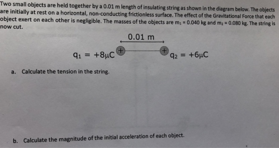 Two smal are initially at rest on a horizontal, non-conducting frictionless surface. The effect of the Gravitational Force that each object exert on each other is negligible. The masses of the objects are m - 0.040 kg and m2 0.080 kg. The string is now cut. ll objects are held together by a 0.01 m length of insulating string as shown in the diagram below. The objects 0.01 m qi +8uC 426uC a. Calculate the tension in the string. b. Calculate the magnitude of the initial acceleration of each object.