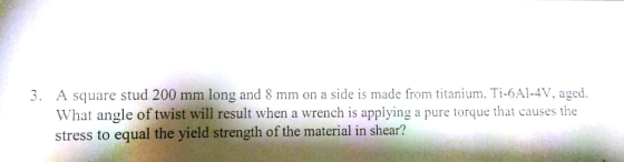 A square stud 200 mm long and 8 mm on a side is made from titanium, Ti-6Al-4V, aged. What angle of twist will result when a wrench is applying a pure torque that causes the stress to equal the yield strength of the material in shear? 3.