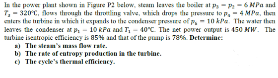 In the power plant shown in Figure P2 below, steam leaves the boiler at p3 P2 6 MPa and ??-320°C, flows through the throttling valve, which drops the pressure to p4-4 MPa. then enters the turbine in which it expands to the condenser pressure of p5-10 kPa. The water then leaves the condenser at p 10 kPa and T1-40°C. The net power output is 450 MW. The turbine isentropic efficiency is 85% and that of the pump is 78%. Determine: a) The steams mass flow rate. b) The rate of entropy production in the turbine. c) The cycles thermal efficiency