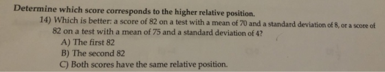 Determine which score corresponds to the higher relative position. 14) Which is better: a score of 82 on a test with a mean o