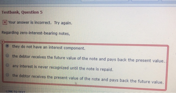 Testbank, Question 5 3 Your answer is incorrect. Try again. Regarding zero-interest-bearing notes, O they do not have an interest component. O the debtor receives the future value of the note and pays back the present value. O any interest is never recognized until the note is repaid. O the debtor receives the present value of the note and pays back the future value.