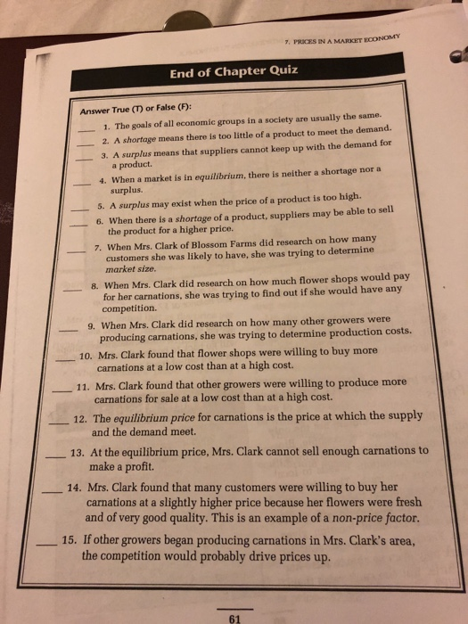 7, PRICES IN A MARKET ECONOMY End of Chapter Quiz Answer True (T) or False (F): 1. The goals of all economic groups in a society are usually the same. 2. A shortage means there is too little of a product to meet the demand. 3. A surplus means that suppliers cannot keep up with the demand for a product. 4, when a market is in equilibrium, there is neither a shortage nor a surplus. 5. A surplus may exist when the price of a product is too high. 6. When there is a shortage of a product, suppliers may be able to sell the product for a higher price. 7. When Mrs. Clark of Blossom Farms did research on how many customers she was likely to have, she was trying to determine market size 8. When Mrs. Clark did research on how much flower shops would pay for her carnations, she was trying to find out if she would have any competition. en Mrs. Clark did research on how many other growers were producing carnations, she was trying to determine production costs. 9. Wh 10. Mrs. Clark found that flower shops were willing to buy more carnations at a low cost than at a high cost. _11. Mrs. Clark found that other growers were willing to produce more 12. The equilibrium price for carnations is the price at which the supply and the demand meet. 13. At the equilibrium price, Mrs. Clark cannot sell enough carnations to make a profit. 14. Mrs. Clark found that many customers were willing to buy her carnations at a slightly higher price because her flowers were fresh and of very good quality. This is an example of a non-price factor. _ 15. If other growers began producing carnations in Mrs. Clarks area, the competition would probably drive prices up. 61