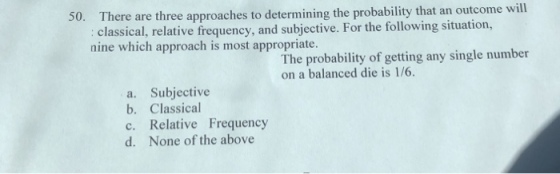 50. There are three approaches to determining the probability that an outcome will classical, relative frequency, and subjective. For the following situati nine which approach is most appropriate. pyin The probability of getting any single number on a balanced die is 1/6. a. Subjective b. Classical c. Relative Frequency d. None of the above