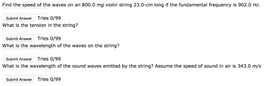Find the speed of the waves on an 800.0 mg violin string 23.0-cm long if the fundamental frequency is 902.0 Hz. Submit Answer Tries 0/99 What is the tension in the string? Submit Answer Tries 0/99 What is the wavelength of the waves on the string? Submit Answer Tries 0/99 What is the wavelength of the sound waves emitted by the string? Assume the speed of sound in air is 343.0 m/s Submit Answer Tries 0/99
