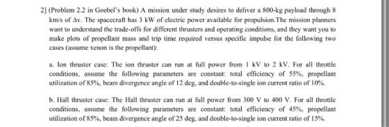 2] (Problem 2.2 in Goebels book) A mission under study desires to deliver a 800-kg payload through 8 km/s of ??. The spacecraft has 3 kW of electric power available for propulsion·The mission planners want to understand the trade-offs for different thrusters and operating conditions, and they want you to make plots of propellant mass and trip time required versus specific impulse for the following two cases (assume xenon is the propellant): a. Ion thruster case: The ion thruster can run at full power from 1 kV to 2 kV. For all throttle conditions, assume the following parameters are constant: total efficiency of 55%, propellant utilization of 85%, beam divergence angle of 12 deg, and double-to-single ion current ratio of 10%. b. Hall thruster case: The Hall thruster can run at full power from 300 V to 400 V. For all throttle conditions, assume the following parameters are constant: total efficiency of 45%, propellant utilization of 85%, beam divergence angle of 25 deg, and double-to-single ion current ratio of 15%.