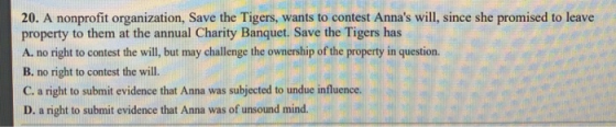 20. A nonprofit organization, Save the Tigers, wants to contest Annas will, since she promised to leave property to them at the annual Charity Banquet. Save the Tigers has A. no right to contest the will, but may challenge the ownership of the property in question. B. no right to contest the will. C. a right to submit evidence that Anna was subjected to undue influence. D. a right to submit evidence that Anna was of unsound mind.