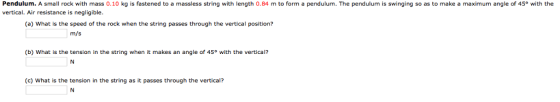 Pendulum. A small rock with mass 0.10 kg is fastened to a massless string with length 0.84 m to form a pendulum. The pendulum is swinging so as to make a maximum angle of 45° with the vertical. Air resistance is negligible (a) What is the speed of the rock when the string passes through the vertical position? m/s (b) What is the tension in the string when it makes an angle of 45° with the vertical? (c) What is the tension in the string as it passes through the vertical?