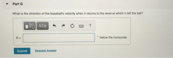 Part G What is the direction of the baseballs velocity when it returns to the level at which it left the bat? IVO AO ? @= •
