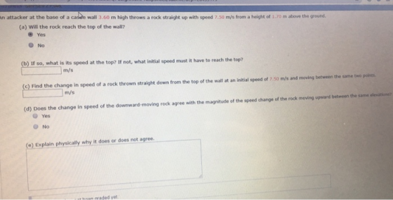 wall 3.60 m high throws a rock straight up with speed 7.50 m/s from a height of 1.70 m above the ground. (a) Will the rock reach the top of the wall? Yes No (b) If so, what is its speed at the top? If not, what initial speed must it have to reach the top? m/s ) Find the change in speed of a rock thrown straight down from the top of the wall at an initial speed of 7.50 m/s and moving betwen the same two points m/s (d) Does the change in speed of the downward-moving rock agree with the magnitude of the speed change of the rock moving upward between the same Yes O No (O) Explain physically why it does or does not agree. hnon nraded yet