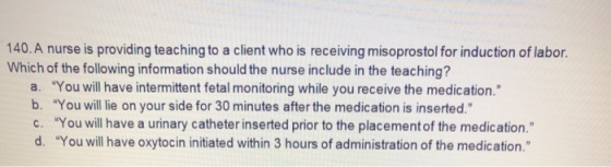 140. A nurse is providing teaching to a client who is receiving misoprostol for induction of labor. Which of the following in