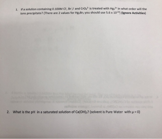 1. If a solution containing 0.100 M Cl, Br,I and CrO4 is treated with Hg22* in what order will the ions precipitate? (There a