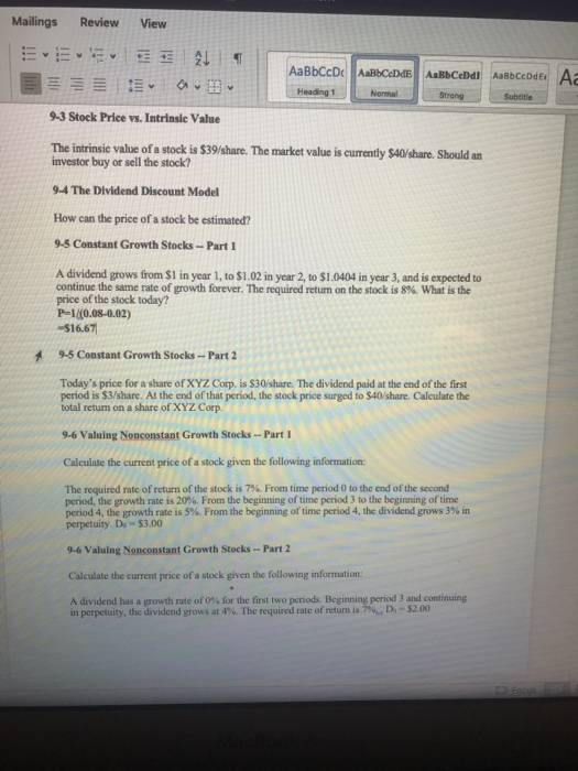 Mailings Review View Strong Subeitie 9-3 Stock Price vs. Intrinsic Value The intrinsic value of a stock is $39/share. The market value is curently $40/share. Should an investor buy or sell the stock? 9-4 The Dividend Discount Model How can the price of a stock be estimated? 9-5 Constant Growth Stocks-Part 1 A dividend grows from $1 in year 1, to $1.02 in year 2, to $1.0404 in year 3, and is expected to continue the same rate of growth forever. The required return on the stock is 8%. What is the price of the stock today? P-1/(0.08-0.02) $16.67 9-5 Constant Growth Stocks-Part 2 Todays price for a share of XYZ Corp. is $30/share. The dividend paid at the end of the first period is $3/share. At the end of that period, the stock price surged to $40/share. Calculate the total return on a share of XYZ Corp 9-6 Valuing Nopconstant Growth Stocks Part I Calculate the current price of a stock given the following information The required rate of return of the stock is 7%. From time period 0 to the end of the second period, the growth rate is 20%. From the beginning of time period 3 to the beginning of time penod 4, the growth rate is 5%. From the beginning of time period 4, the dividend grows 3% in perpetuity. Do $3.00 9-6 Valuing Nonconstant Growth Stocks-Part 2 Calculate the current price of a stock given the following information A dividend hasa growth rate of 0% for the first two p nodsBeginning period 3 and continuing in perpetuity, the dividend grows at 4%. The required rate ofretum is 7%. D-S200
