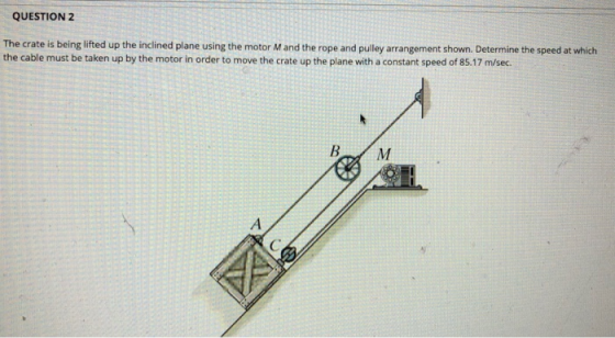 QUESTION 2 The crate is being lifted up the inclined plane using the motor M and the rope and pulley arrangement shown. Deter