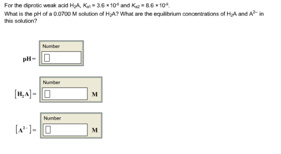 For the diprotic weak acid H2A, Ka-3.6x10 and Ka2 8.6 x10 What is the pH of a 0.0700 M solution of H2A? What are the equilibrium concentrations of H2A and A in this solution? Number pH- Number H,A Number