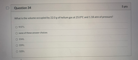 5 pts Question 34 What is the volume occupied by 22.0 g of helium gas at 25.0°C and 1.18 atm of pressure? O 9.57L O none of t