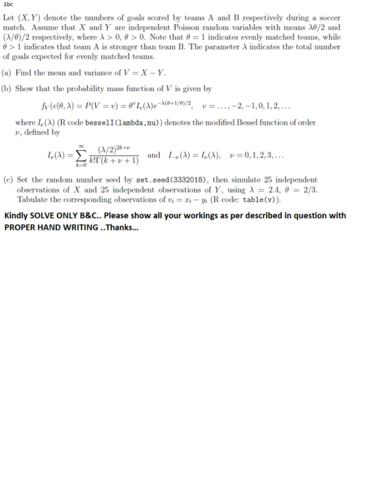 bc Let (X, Y) denote the numbers of goals scored by teams A and B respectively during a soccer match. Assume that X and Y are independent Poisson random variables with means λθ/2 and (A/d)/2 respectively, where λ > 0, θ > 0. Note that θ-1 indicates evenly matched teams, while θ > 1 indicates that team A is stronger than team B. The parameter λ indicates the total number of goals expected for evenly matched teams (a) Find the mean and variance of V-X-Y. (b) Show that the probability mass function of V is given by where I,(X) (R code besselI(lambda,nu)) denotes the modified Bessel function of order v, defined by o(/2) and 1-v(A)-MA), v=0 1, 2, 3, . .. k! 1(k + v + 1) (c) Set the random number seed by set.seed (3332018), then simulate 25 İndependent observations of X and 25 independent observations of Y, using A 2.4, 2/3 Tabulate the corresponding observations of viri -yi (R code: table(v)) Kindly SOLVE ONLY B&C.. Please show all your workings as per described in question with PROPER HAND WRITING ..Thanks.