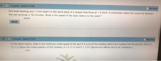 4. -1 points Tipler6 3.P058 My Two boat landings are 1.0 km apart on the same bank of a stream that flows at 1.8 km/h. A motorboat makes the round trip between the two landings in 50 minutes. What is the speed of the boat relative to the water? km/h eBook 5. O -11 points Tiplers 3PO7S My In the figure below, what is the minimum initial speed of the dart if it is to hit the monkey before the monkey hits the ground, which is 10.2 m below the initial position of the monkey, if x is 42 m and h 9 m? (Ignore any effects due to air resistance.) m/s