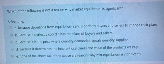 Which of the following is not a reason why market equilibrium is significant? Select one: a. Because deviations from equilibr