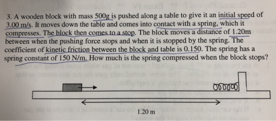 3. A wooden block with mass 500g is pushed along a table to give it an initial speed of 3.00 m/s. It moves down the table and comes into contact with a spring, which it compresses. The block then comes to a stop. The block moves a distance of 1.20m between when the pushing force stops and when it is stopped by the spring. The coefficient of kinetic friction between the block and table is 0.150. The spring has a spring constant of 150 N/m. How much is the spring compressed when the block stops? 1.20 m