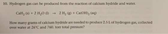 10. Hydrogen gas can be produced from the reaction of calcium hydride and water. CaH, (s) + 2 H20 (1) ► 2 H2(g) + Ca(OH)2 (aq