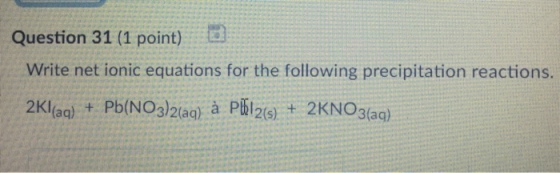 Question 31 (1 point) d Write net ionic equations for the following precipitation reactions. 2Klag) t Pb(NO3)2laa) à Pbl26) 2KNO3?ag) 2(s)
