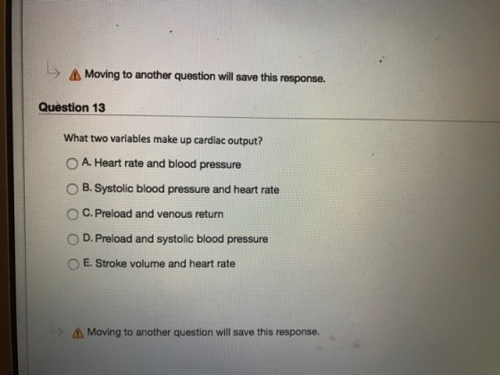 l A Moving to another question will save this response. Question 13 What two variables make up cardiac output? O A. Heart rate and blood pressure O B. Systolic blood pressure and heart rate O C. Preload and venous return O D. Preload and systolic blood pressure O E. Stroke volume and heart rate A Moving to another question will save this response.