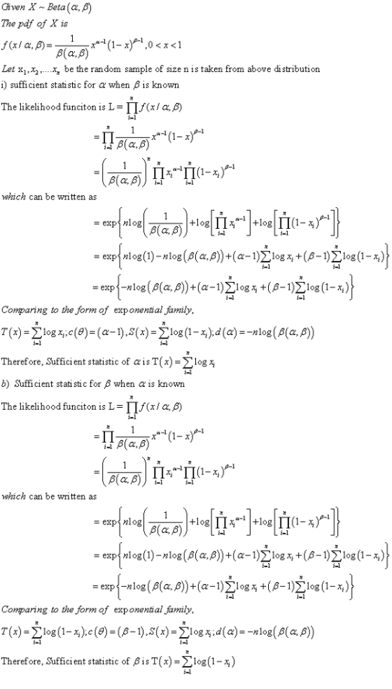 Given X ~ Beta(α, β) The pdf of X is ,0<x<1 Let xx be the random sample of size n is taken from above distribution i) sufficient statistic for α when β is known The likelihood functon is L-Lf(x / α, which can be written as = exp nlog Comparing to the form of exponential family Therefore, sufficient statistic of α is T(x)-Σ log b) Sufficient statistic for 3 when α is known The likelihood funciton is L-T(xa β) i-1 which can be written as Comparing to the form of exponential family, T(x)=Σ log (1-5):c(9)-(β-1), S(x)-Σ1og d( a) Therefore, Sufficient statistic of ß is T (x)-Σ log (1-%) -n log(a(a, β) 1-1