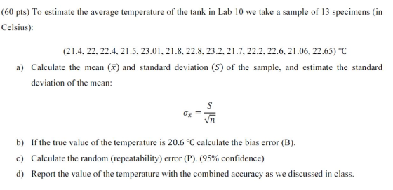 (60 pts) To estimate the average temperature of the tank in Lab 10 we take a sample of 13 specimens (in Celsius): (21.4, 22, 22.4, 21.5, 23.01, 21.8, 22.8, 23.2, 21.7, 22.2, 22.6, 21.06, 22.65) °C a) Calculate the mean () and standard deviation (S) of the sample, and estimate the standard deviation of the mean: Ox- b) c) d) If the true value of the temperature is 20.6 °C calculate the bias error (B) Calculate the random (repeatability) error (P). (95% confidence) Report the value of the temperature with the combined accuracy as we discussed in class.