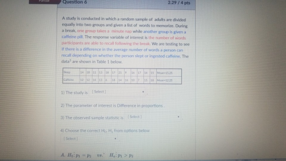 Question 6 2.29/4 pts A study is conducted in which a random sample of adults are divided equally into two groups and given a