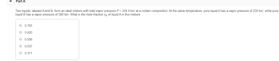 Part A Two liquids, labeled A and B, form an ideal mixture with total vapor pressure P = 324.4 torr at a certain composition.