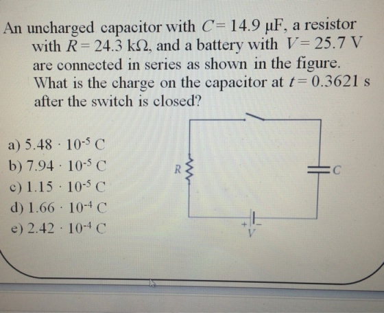 An uncharged capacitor with C-14.9 μF, a resistor with R = 24.3 kQ. and a battery with V= 25.7 V are connected in series as shown in the figure What is the charge on the capacitor at t= 0.3621 s after the switch is closed? a) 5.48 10-5 C b) 7.94 10-5 C c) 1.15 10-5 C d) 1.66 10-4 C e) 2.42 10-4 C ーC