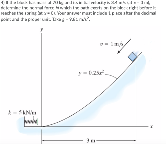 4) If the block has mass of 70 kg and its initial velocity is 3.4 m/s (at x = 3 m), determine the normal force N which the pa