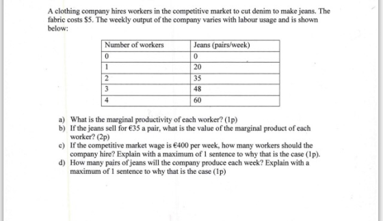 A clothing company hires workers in the competitive market to cut denim to make jeans. The fabric costs $5. The weekly output of the company varies with labour usage and is shown below: Number of worke Jeans (pairs/week) 20 35 48 60 a) What is the marginal productivity of each worker? (1p) b) If the jeans sell for 35 a pair, what is the value of the marginal product of each c) If the competitive market wage is 400 per week, how many workers should the d) worker? (2p) company hire? Explain with a maximum of 1 sentence to why that is the case (1p). How many pairs of jeans will the company produce each week? Explain with a maximum of 1 sentence to why that is the case (Ip)