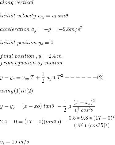 \\along \;vertical\\\\ initial \;velocity \;v_{oy} = v_i\;sin\theta\\\\ acceleration \;a_y = -g = -9.8 m/s^2\\\\ initial \;position \;y_o = 0\\\\ final \;position \;,y = 2.4\;m\;\\ from \;equation \;of \;motion\\\\ y-y_o = v_{oy}\;T + \frac{1}{2}\;a_y*T^2 ------(2)\\\\ using(1)in(2)\\\\ y-y_o = (x-xo)\;tan\theta\;-\frac{1}{2}\;g\;\frac{(x-x_o)^2}{v_i^2\;cos^2\theta}\\\\ 2.4 - 0 = (17-0)(tan35)-\frac{0.5*9.8*(17-0)^2}{(vi^2*(cos35)^2)}\\\\\\ v_i=15\;m/s