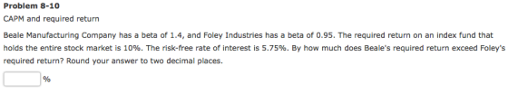 Problem 8-10 CAPM and required return Beale Manufacturing Company has a beta of 1.4, and Foley Industries has a beta of 0.95.